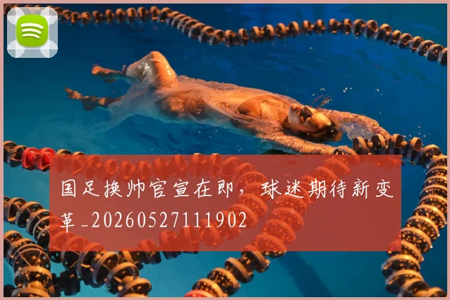国足换帅官宣在即，球迷期待新变革_20260527111902