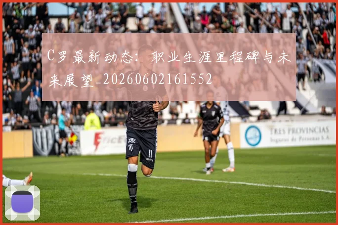 C罗最新动态:职业生涯里程碑与未来展望_20260602161552