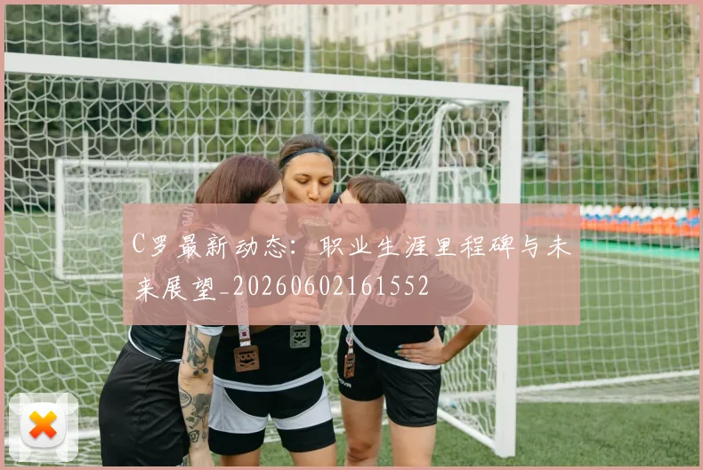 C罗最新动态：职业生涯里程碑与未来展望_20260602161552