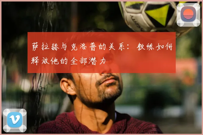 萨拉赫与克洛普的关系：教练如何释放他的全部潜力