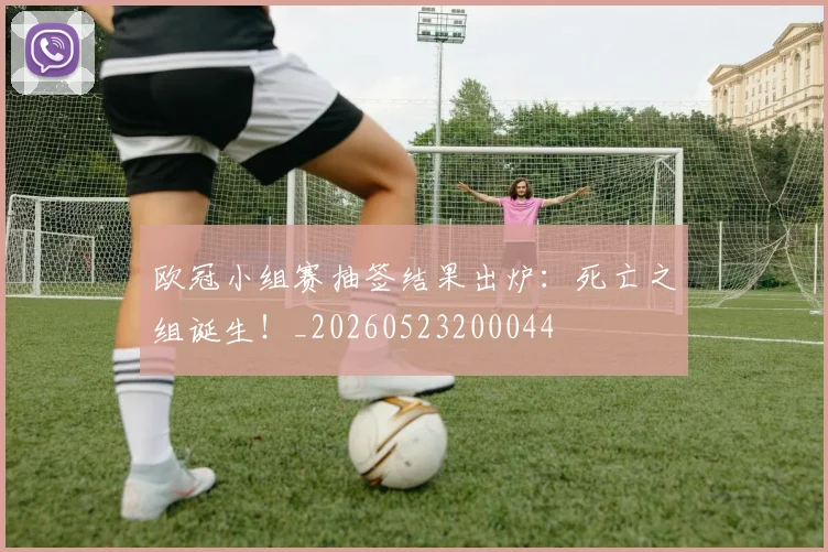 欧冠小组赛抽签结果出炉：死亡之组诞生！_20260523200044