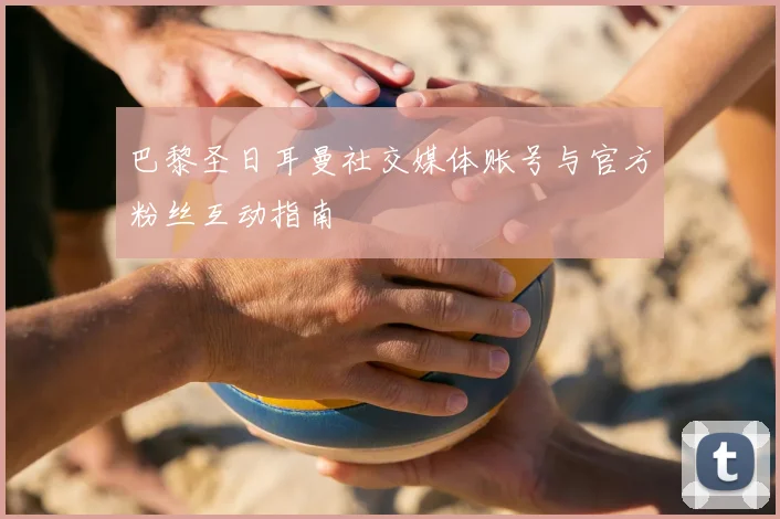 巴黎圣日耳曼社交媒体账号与官方粉丝互动指南