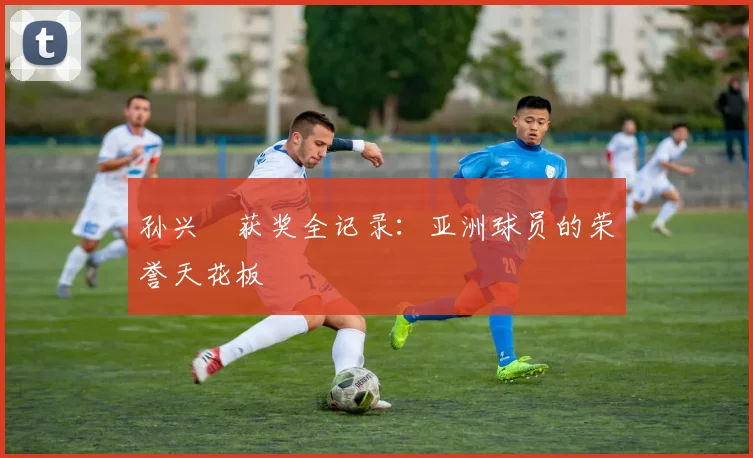 孙兴慜获奖全记录:亚洲球员的荣誉天花板