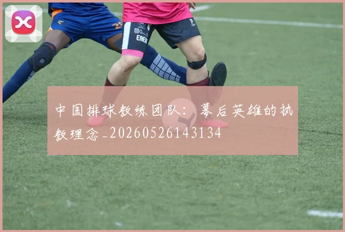 中国排球教练团队：幕后英雄的执教理念_20260526143134