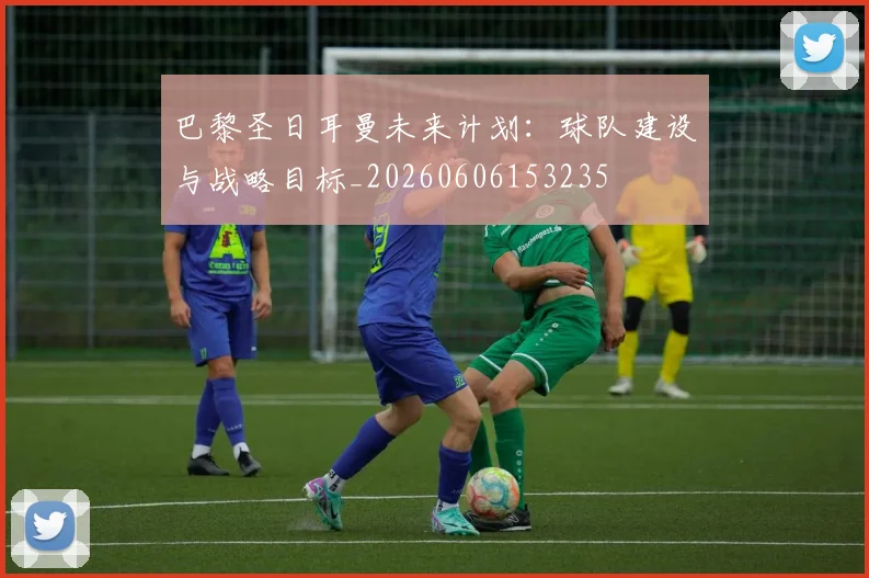 巴黎圣日耳曼未来计划：球队建设与战略目标_20260606153235
