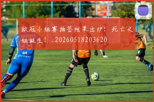 欧冠小组赛抽签结果出炉：死亡之组诞生！_20260518203620