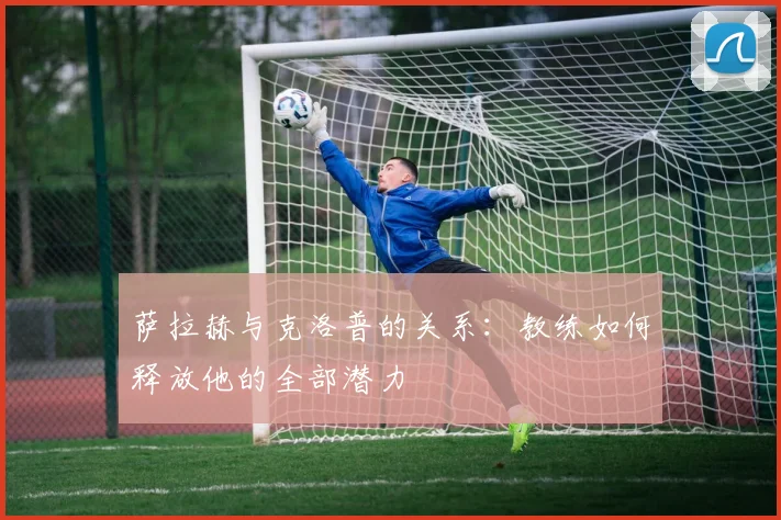萨拉赫与克洛普的关系：教练如何释放他的全部潜力