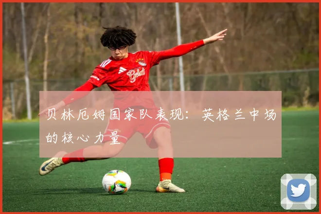贝林厄姆国家队表现：英格兰中场的核心力量