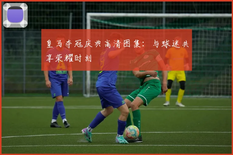 皇马夺冠庆典高清图集：与球迷共享荣耀时刻