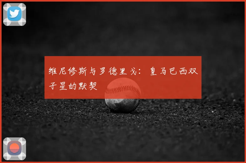 维尼修斯与罗德里戈:皇马巴西双子星的默契