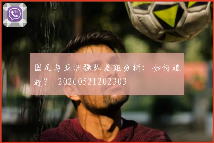 国足与亚洲强队差距分析:如何追赶?_20260521202303