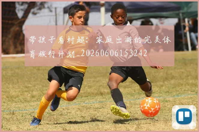 带孩子看村超：家庭出游的完美体育旅行计划_20260606153242