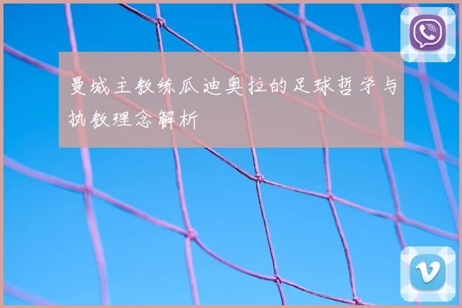 曼城主教练瓜迪奥拉的足球哲学与执教理念解析
